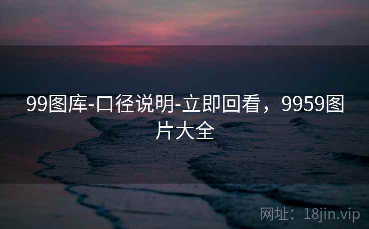 99图库-口径说明-立即回看，9959图片大全
